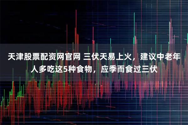 天津股票配资网官网 三伏天易上火，建议中老年人多吃这5种食物，应季而食过三伏