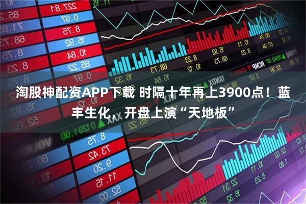 淘股神配资APP下载 时隔十年再上3900点！蓝丰生化，开盘上演“天地板”