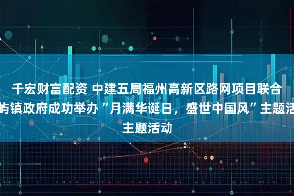 千宏财富配资 中建五局福州高新区路网项目联合南屿镇政府成功举办“月满华诞日，盛世中国风”主题活动