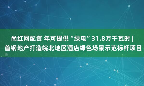 尚红网配资 年可提供“绿电”31.8万千瓦时 | 首钢地产打造皖北地区酒店绿色场景示范标杆项目