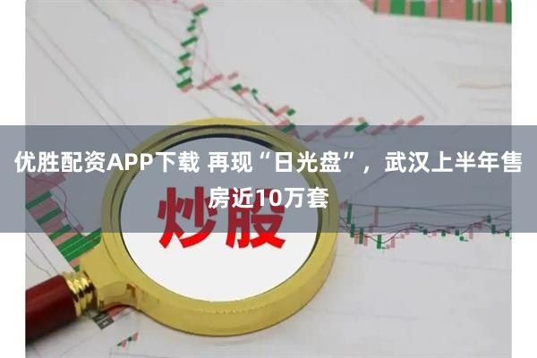 优胜配资APP下载 再现“日光盘”，武汉上半年售房近10万套
