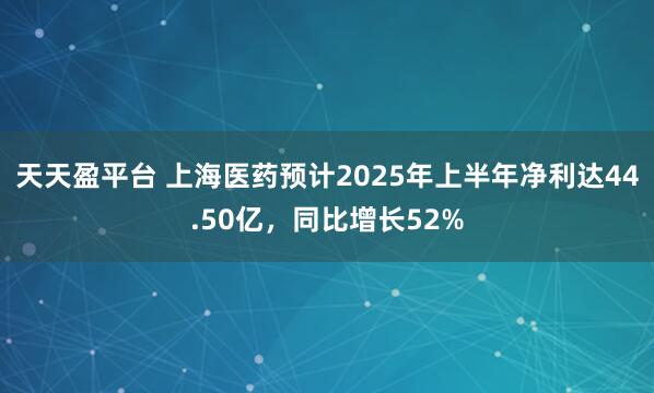 天天盈平台 上海医药预计2025年上半年净利达44.50亿，同比增长52%