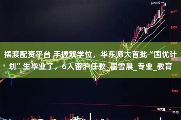 摆渡配资平台 手握双学位，华东师大首批“国优计划”生毕业了，6人留沪任教_翟雪晨_专业_教育
