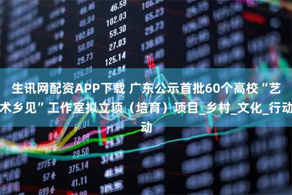 生讯网配资APP下载 广东公示首批60个高校“艺术乡见”工作室拟立项（培育）项目_乡村_文化_行动