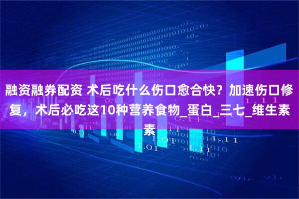 融资融券配资 术后吃什么伤口愈合快？加速伤口修复，术后必吃这10种营养食物_蛋白_三七_维生素