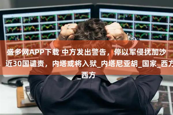 盛多网APP下载 中方发出警告，停以军侵扰加沙，近30国谴责，内塔或将入狱_内塔尼亚胡_国家_西方