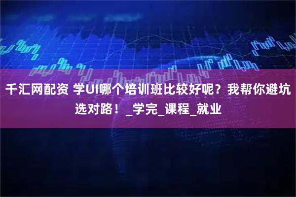 千汇网配资 学UI哪个培训班比较好呢？我帮你避坑选对路！_学完_课程_就业