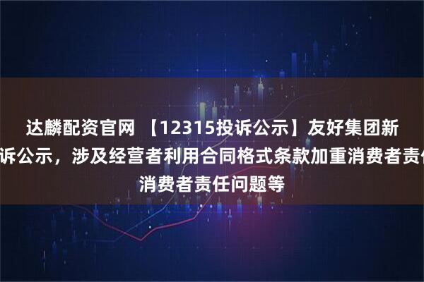 达麟配资官网 【12315投诉公示】友好集团新增3件投诉公示，涉及经营者利用合同格式条款加重消费者责任问题等