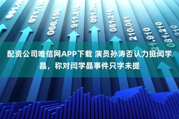 配资公司唯信网APP下载 演员孙涛否认力挺闫学晶，称对闫学晶事件只字未提