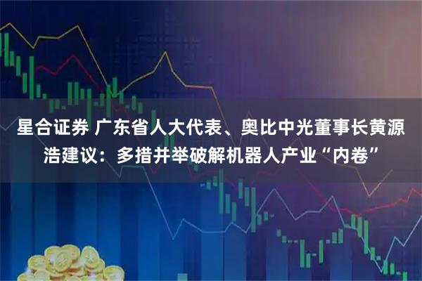 星合证券 广东省人大代表、奥比中光董事长黄源浩建议：多措并举破解机器人产业“内卷”